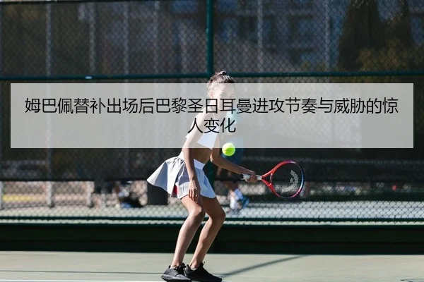姆巴佩替补出场后巴黎圣日耳曼进攻节奏与威胁的惊人变化